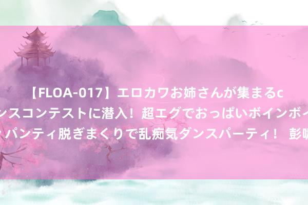 【FLOA-017】エロカワお姉さんが集まるclubのエロティックダンスコンテストに潜入！超エグでおっぱいボインボイン、汗だく全裸Body パンティ脱ぎまくりで乱痴気ダンスパーティ！ 彭啸：伊朗队对咱们揣测打算相当彻底；队友们当年还需要耕作贯通