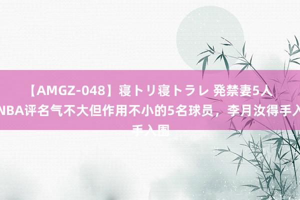 【AMGZ-048】寝トリ寝トラレ 発禁妻5人 WNBA评名气不大但作用不小的5名球员，李月汝得手入围