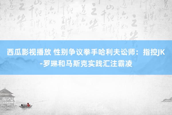 西瓜影视播放 性别争议拳手哈利夫讼师：指控JK-罗琳和马斯克实践汇注霸凌