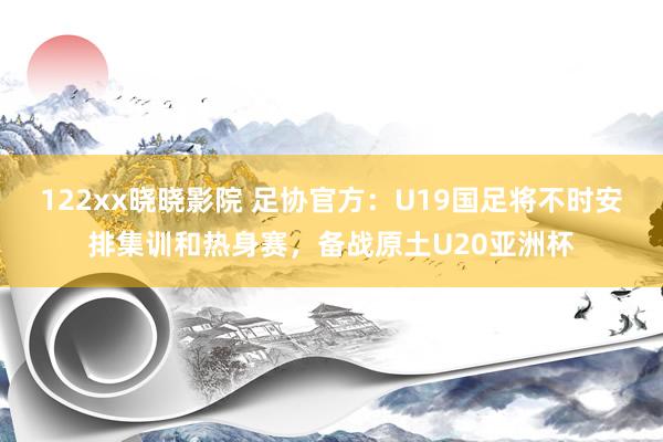 122xx晓晓影院 足协官方：U19国足将不时安排集训和热身赛，备战原土U20亚洲杯