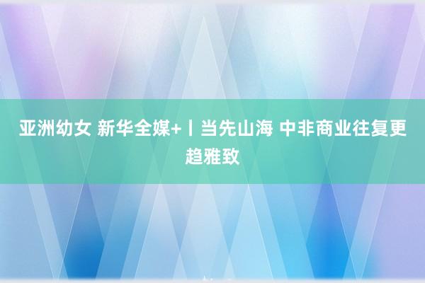 亚洲幼女 新华全媒+丨当先山海 中非商业往复更趋雅致