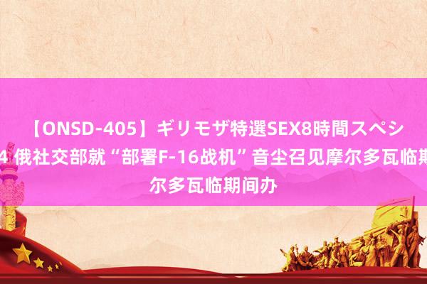 【ONSD-405】ギリモザ特選SEX8時間スペシャル 4 俄社交部就“部署F-16战机”音尘召见摩尔多瓦临期间办