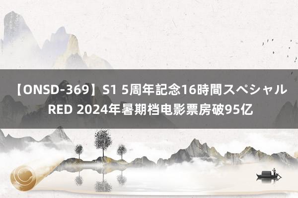 【ONSD-369】S1 5周年記念16時間スペシャル RED 2024年暑期档电影票房破95亿