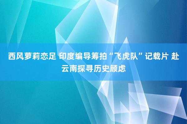 西风萝莉恋足 印度编导筹拍“飞虎队”记载片 赴云南探寻历史顾虑