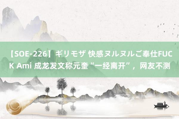 【SOE-226】ギリモザ 快感ヌルヌルご奉仕FUCK Ami 成龙发文称元奎“一经离开”，网友不测