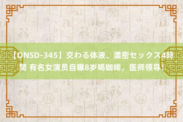 【ONSD-345】交わる体液、濃密セックス4時間 有名女演员自曝8岁喝咖啡，医师领导！