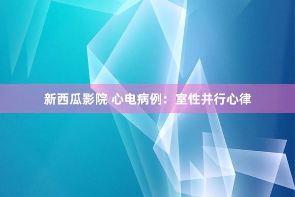 新西瓜影院 心电病例：室性并行心律