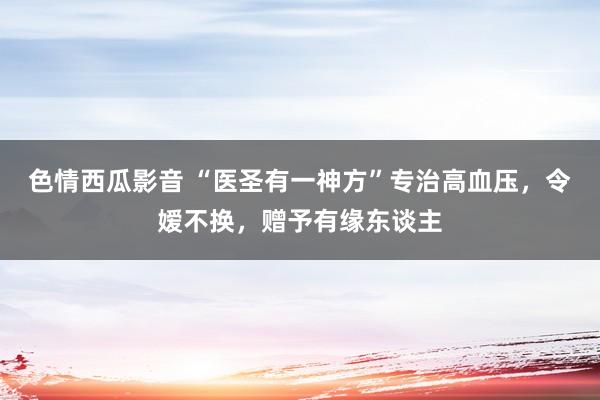 色情西瓜影音 “医圣有一神方”专治高血压，令嫒不换，赠予有缘东谈主