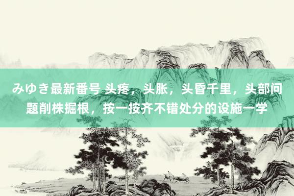 みゆき最新番号 头疼，头胀，头昏千里，头部问题削株掘根，按一按齐不错处分的设施一学