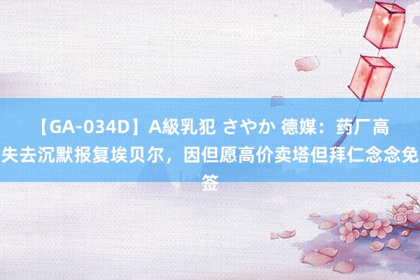 【GA-034D】A級乳犯 さやか 德媒：药厂高层失去沉默报复埃贝尔，因但愿高价卖塔但拜仁念念免签