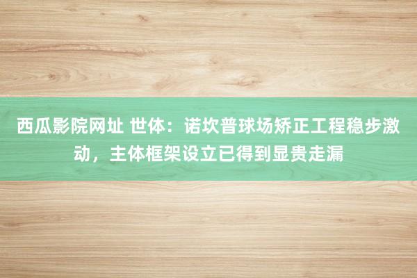 西瓜影院网址 世体：诺坎普球场矫正工程稳步激动，主体框架设立已得到显贵走漏