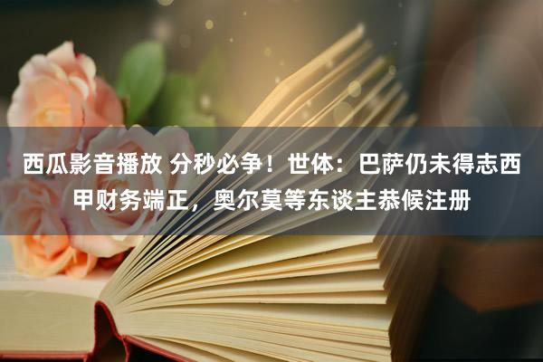 西瓜影音播放 分秒必争！世体：巴萨仍未得志西甲财务端正，奥尔莫等东谈主恭候注册