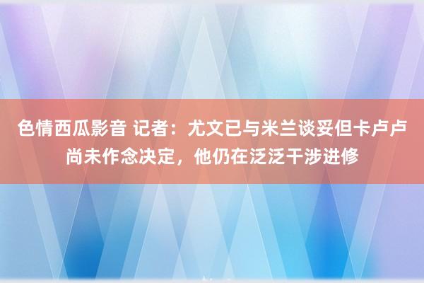 色情西瓜影音 记者：尤文已与米兰谈妥但卡卢卢尚未作念决定，他仍在泛泛干涉进修