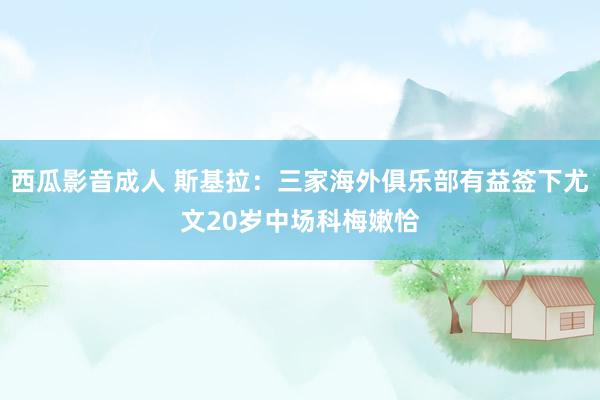 西瓜影音成人 斯基拉：三家海外俱乐部有益签下尤文20岁中场科梅嫩恰