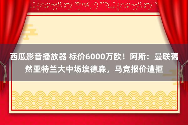 西瓜影音播放器 标价6000万欧！阿斯：曼联蔼然亚特兰大中场埃德森，马竞报价遭拒