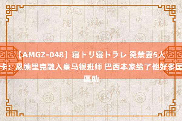 【AMGZ-048】寝トリ寝トラレ 発禁妻5人 马卡：恩德里克融入皇马很班师 巴西本家给了他好多匡助