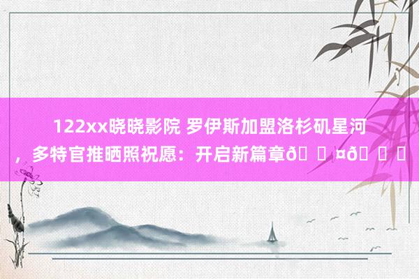 122xx晓晓影院 罗伊斯加盟洛杉矶星河，多特官推晒照祝愿：开启新篇章??