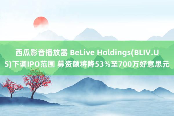 西瓜影音播放器 BeLive Holdings(BLIV.US)下调IPO范围 募资额将降53%至700万好意思元