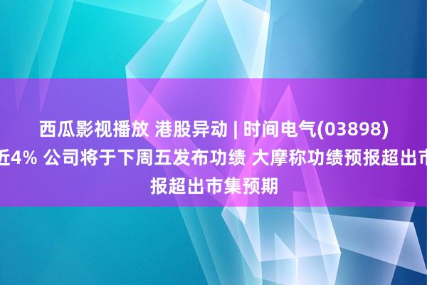 西瓜影视播放 港股异动 | 时间电气(03898)尾盘涨近4% 公司将于下周五发布功绩 大摩称功绩预报超出市集预期