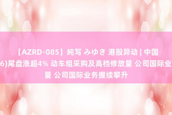 【AZRD-085】純写 みゆき 港股异动 | 中国中车(01766)尾盘涨超4% 动车组采购及高档修放量 公司国际业务握续攀升