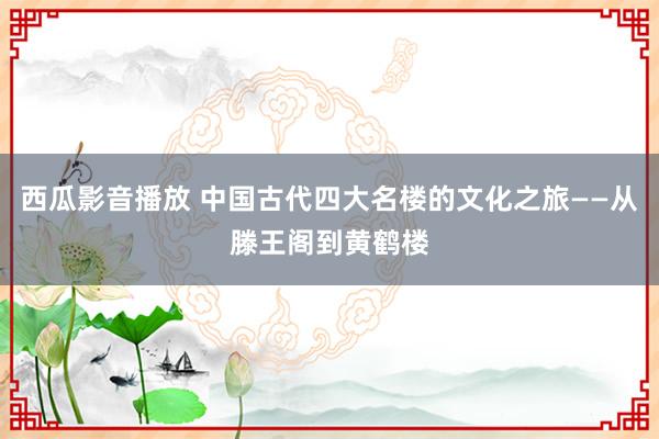 西瓜影音播放 中国古代四大名楼的文化之旅——从滕王阁到黄鹤楼