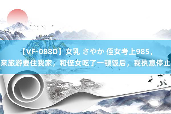 【VF-088D】女乳 さやか 侄女考上985，来旅游要住我家，和侄女吃了一顿饭后，我执意停止