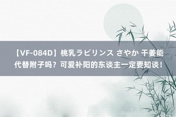 【VF-084D】桃乳ラビリンス さやか 干姜能代替附子吗？可爱补阳的东谈主一定要知谈！