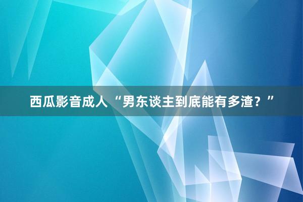 西瓜影音成人 “男东谈主到底能有多渣？”