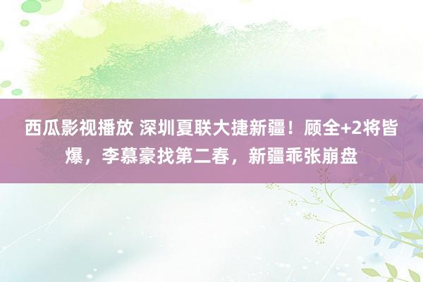 西瓜影视播放 深圳夏联大捷新疆！顾全+2将皆爆，李慕豪找第二春，新疆乖张崩盘