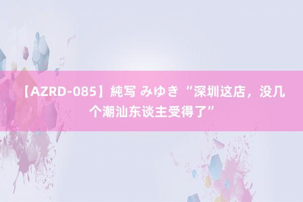 【AZRD-085】純写 みゆき “深圳这店，没几个潮汕东谈主受得了”