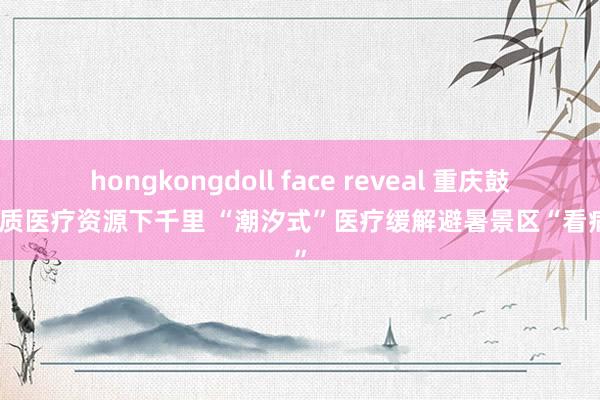 hongkongdoll face reveal 重庆鼓舞优质医疗资源下千里 “潮汐式”医疗缓解避暑景区“看病难”