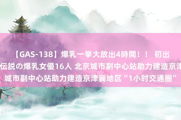 【GAS-138】爆乳一挙大放出4時間！！ 初出し！すべて撮り下ろし 伝説の爆乳女優16人 北京城市副中心站助力建造京津冀地区“1小时交通圈”