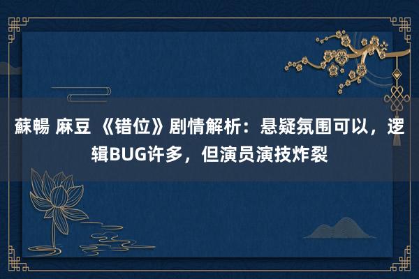 蘇暢 麻豆 《错位》剧情解析：悬疑氛围可以，逻辑BUG许多，但演员演技炸裂