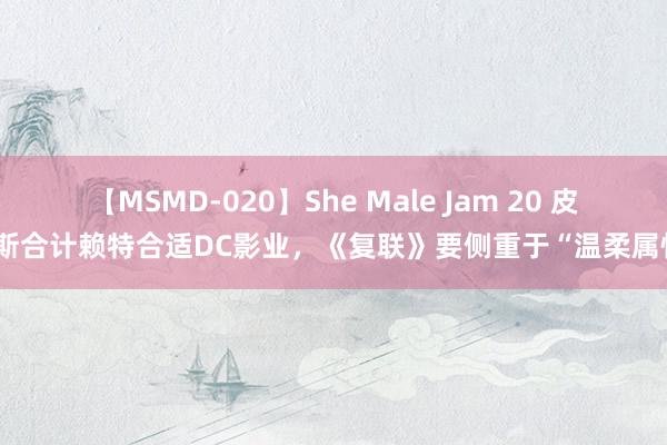 【MSMD-020】She Male Jam 20 皮纳斯合计赖特合适DC影业，《复联》要侧重于“温柔属性”