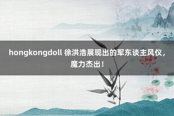 hongkongdoll 徐洪浩展现出的军东谈主风仪，魔力杰出！