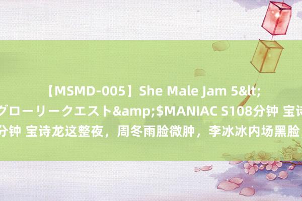 【MSMD-005】She Male Jam 5</a>2008-08-04グローリークエスト&$MANIAC S108分钟 宝诗龙这整夜，周冬雨脸微肿，李冰冰内场黑脸，秦舒培秀骨感身段