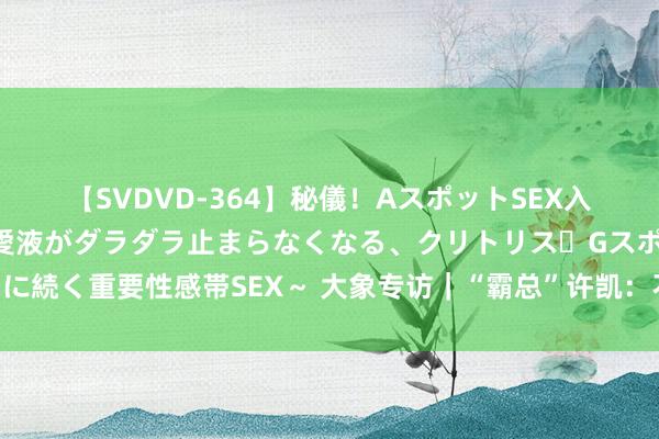 【SVDVD-364】秘儀！AスポットSEX入門 ～刺激した瞬間から愛液がダラダラ止まらなくなる、クリトリス・Gスポットに続く重要性感帯SEX～ 大象专访｜“霸总”许凯：不装高冷耍酷，从变装内心起程