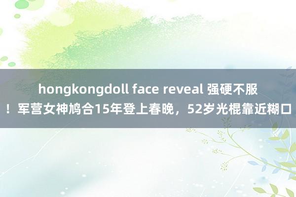 hongkongdoll face reveal 强硬不服！军营女神鸠合15年登上春晚，52岁光棍靠近糊口