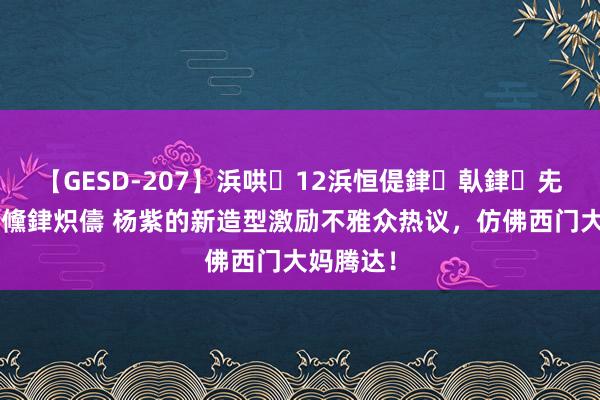 【GESD-207】浜哄12浜恒偍銉倝銉兂銉€銉笺儵銉炽儔 杨紫的新造型激励不雅众热议，仿佛西门大妈腾达！