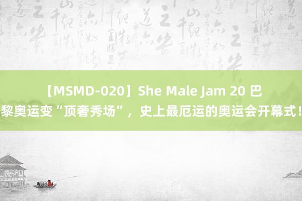 【MSMD-020】She Male Jam 20 巴黎奥运变“顶奢秀场”，史上最厄运的奥运会开幕式！