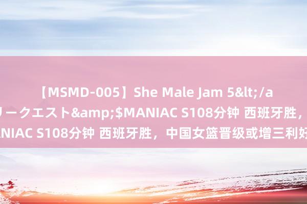 【MSMD-005】She Male Jam 5</a>2008-08-04グローリークエスト&$MANIAC S108分钟 西班牙胜，中国女篮晋级或增三利好！