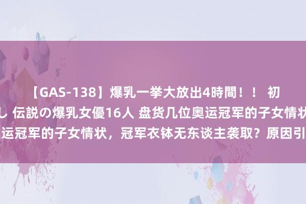 【GAS-138】爆乳一挙大放出4時間！！ 初出し！すべて撮り下ろし 伝説の爆乳女優16人 盘货几位奥运冠军的子女情状，冠军衣钵无东谈主袭取？原因引东谈主失笑