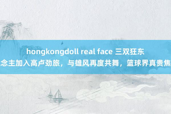 hongkongdoll real face 三双狂东说念主加入高卢劲旅，与雄风再度共舞，篮球界真贵焦点