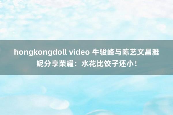 hongkongdoll video 牛骏峰与陈艺文昌雅妮分享荣耀：水花比饺子还小！