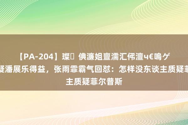 【PA-204】璨倎濂姐亶濡汇伄澶ч€嗚ゲ 外媒质疑潘展乐得益，张雨霏霸气回怼：怎样没东谈主质疑菲尔普斯