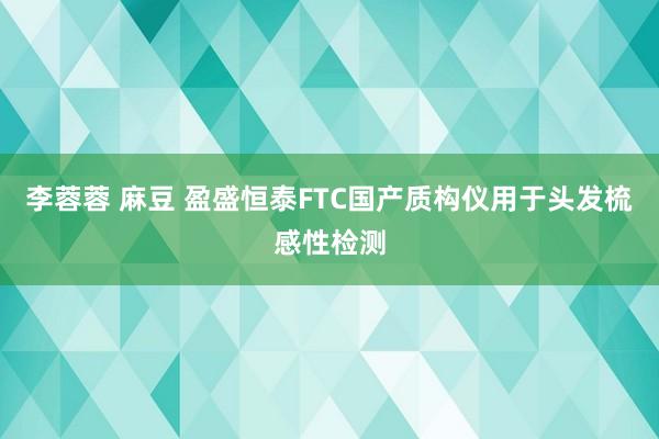 李蓉蓉 麻豆 盈盛恒泰FTC国产质构仪用于头发梳感性检测