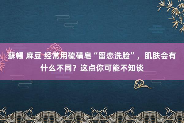 蘇暢 麻豆 经常用硫磺皂“留恋洗脸”，肌肤会有什么不同？这点你可能不知谈