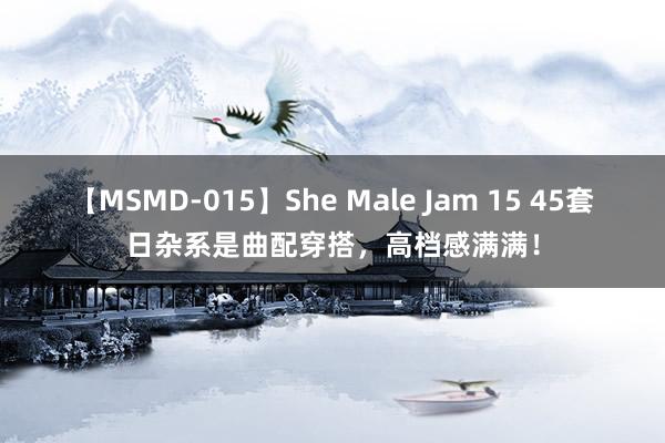 【MSMD-015】She Male Jam 15 45套日杂系是曲配穿搭，高档感满满！