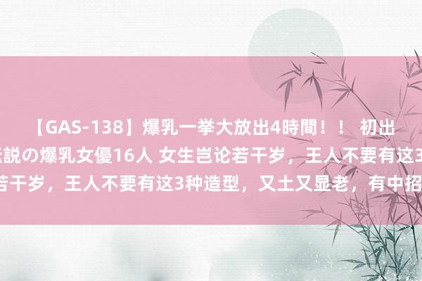 【GAS-138】爆乳一挙大放出4時間！！ 初出し！すべて撮り下ろし 伝説の爆乳女優16人 女生岂论若干岁，王人不要有这3种造型，又土又显老，有中招了吗？