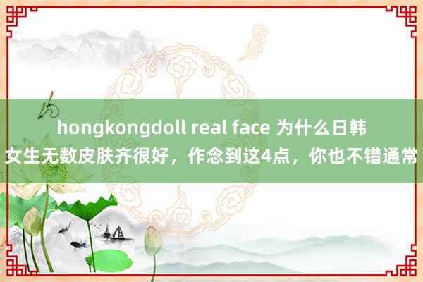 hongkongdoll real face 为什么日韩女生无数皮肤齐很好，作念到这4点，你也不错通常